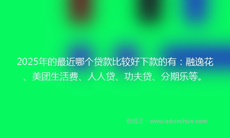 2025年的最近哪个贷款比较好下款的有：融逸花、美团生活费、人人贷、功夫贷、分期乐等。