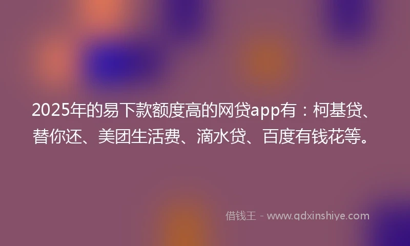 2025年的易下款额度高的网贷app有：柯基贷、替你还、美团生活费、滴水贷、百度有钱花等。