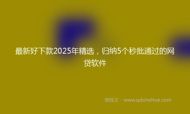 最新好下款2025年精选，归纳5个秒批通过的网贷软件