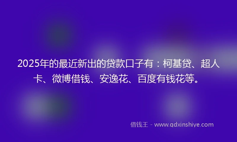 2025年的最近新出的贷款口子有：柯基贷、超人卡、微博借钱、安逸花、百度有钱花等。