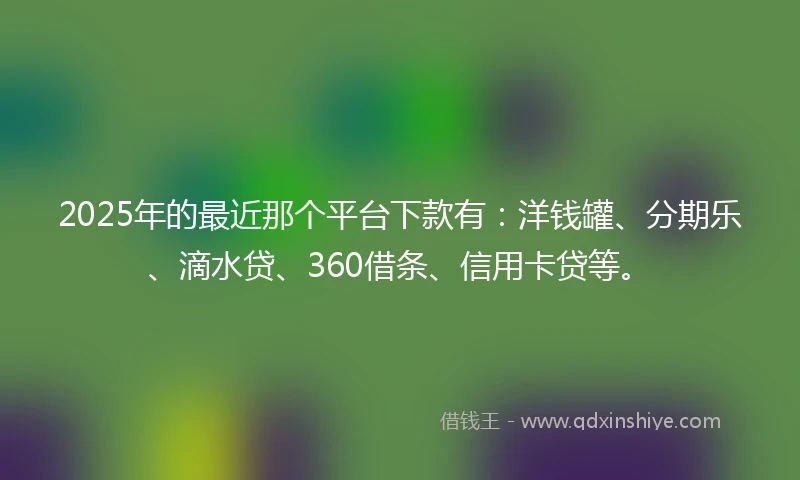 2025年的最近那个平台下款有：洋钱罐、分期乐、滴水贷、360借条、信用卡贷等。