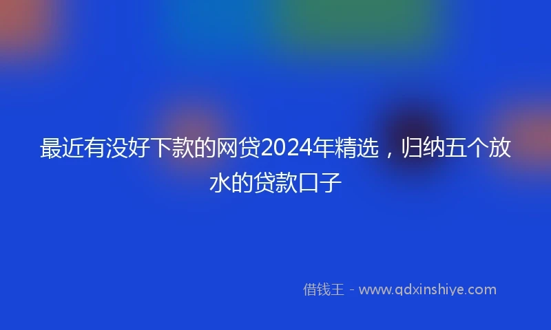 最近有没好下款的网贷2024年精选，归纳五个放水的贷款口子