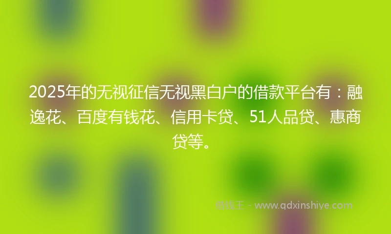 2025年的无视征信无视黑白户的借款平台有：融逸花、百度有钱花、信用卡贷、51人品贷、惠商贷等。