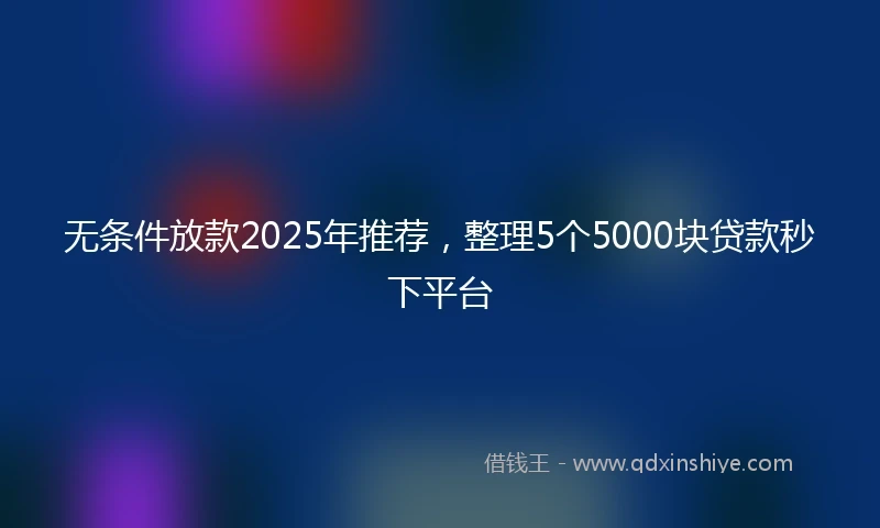 无条件放款2025年推荐，整理5个5000块贷款秒下平台