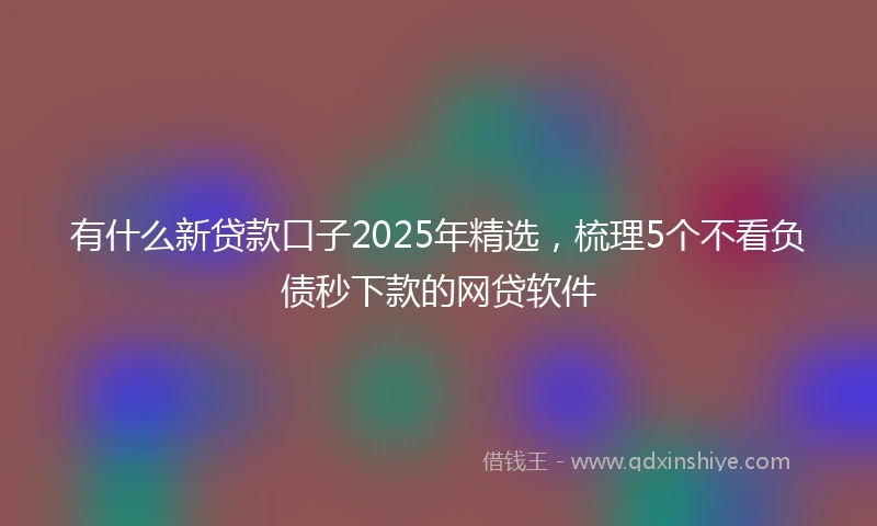 有什么新贷款口子2025年精选，梳理5个不看负债秒下款的网贷软件