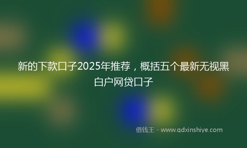 新的下款口子2025年推荐,概括五个最新无视黑白户网贷口子