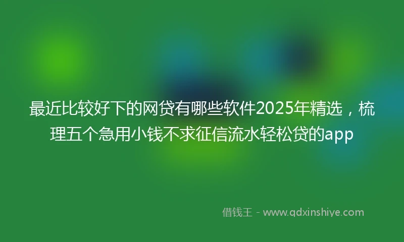 最近比较好下的网贷有哪些软件2025年精选，梳理五个急用小钱不求征信流水轻松贷的app