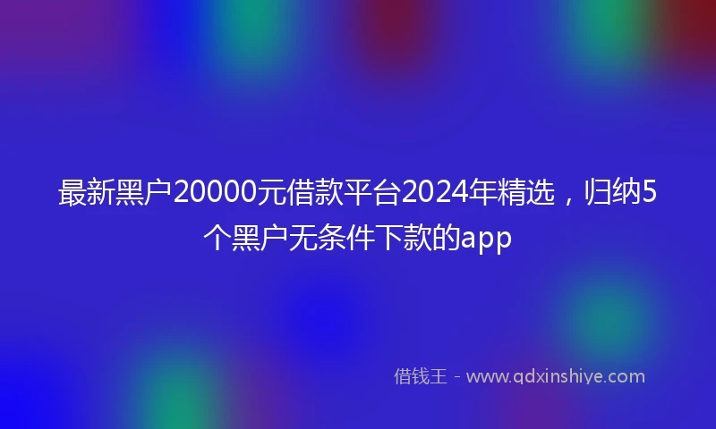 最新黑户20000元借款平台2024年精选，归纳5个黑户无条件下款的app