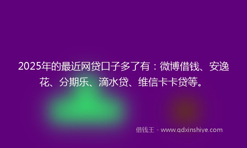 2025年的最近网贷口子多了有：微博借钱、安逸花、分期乐、滴水贷、维信卡卡贷等。