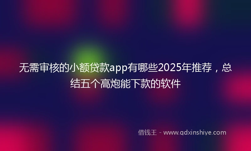 无需审核的小额贷款app有哪些2025年推荐，总结五个高炮能下款的软件