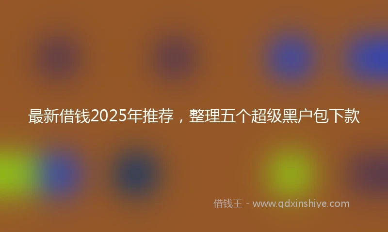最新借钱2025年推荐，整理五个超级黑户包下款