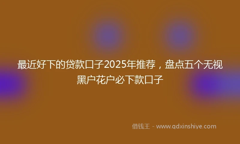 最近好下的贷款口子2025年推荐，盘点五个无视黑户花户必下款口子