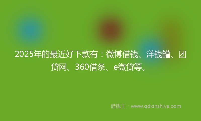 2025年的最近好下款有：微博借钱、洋钱罐、团贷网、360借条、e微贷等。