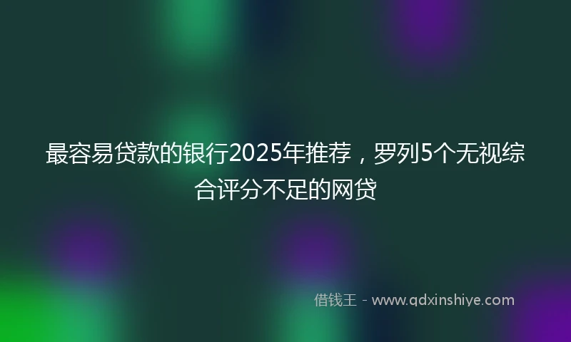 最容易贷款的银行2025年推荐，罗列5个无视综合评分不足的网贷