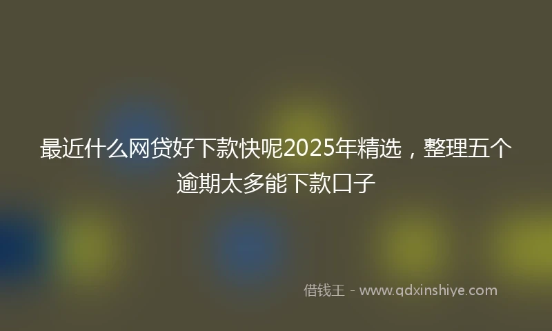 最近什么网贷好下款快呢2025年精选，整理五个逾期太多能下款口子