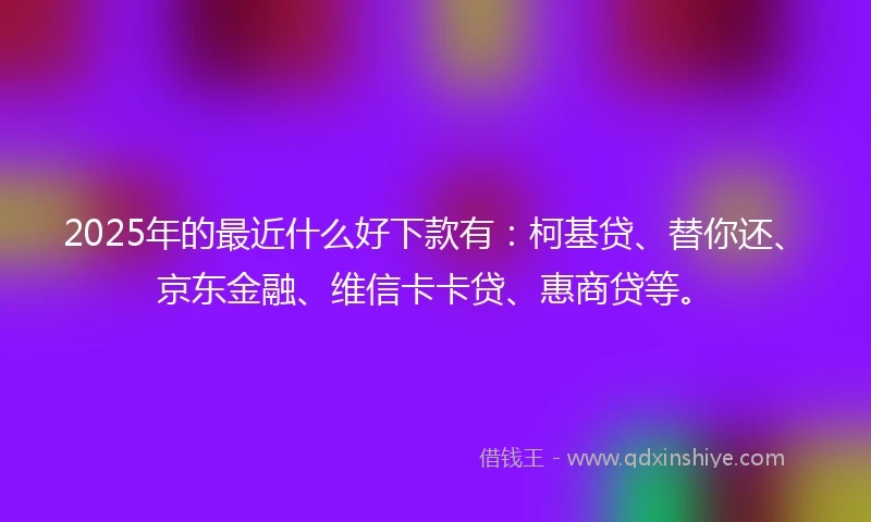2025年的最近什么好下款有：柯基贷、替你还、京东金融、维信卡卡贷、惠商贷等。