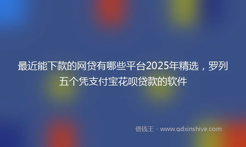 最近能下款的网贷有哪些平台2025年精选，罗列五个凭支付宝花呗贷款的软件