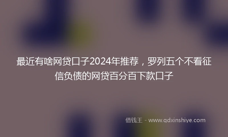 最近有啥网贷口子2024年推荐，罗列五个不看征信负债的网贷百分百下款口子