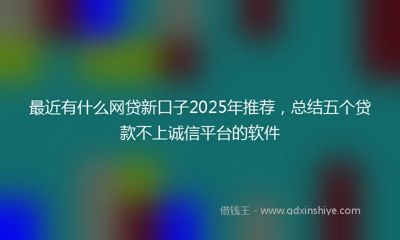 最近有什么网贷新口子2025年推荐，总结五个贷款不上诚信平台的软件