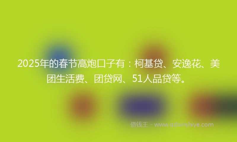 2025年的春节高炮口子有：柯基贷、安逸花、美团生活费、团贷网、51人品贷等。
