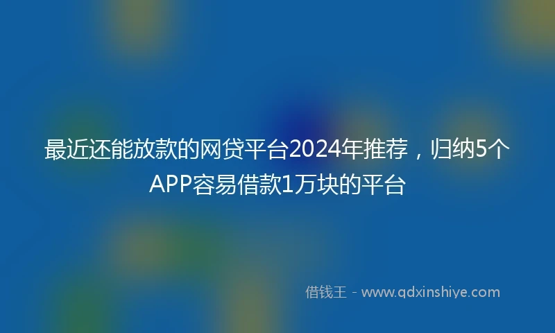 最近还能放款的网贷平台2024年推荐，归纳5个APP容易借款1万块的平台