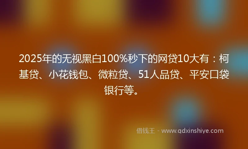 2025年的无视黑白100%秒下的网贷10大有：柯基贷、小花钱包、微粒贷、51人品贷、平安口袋银行等。