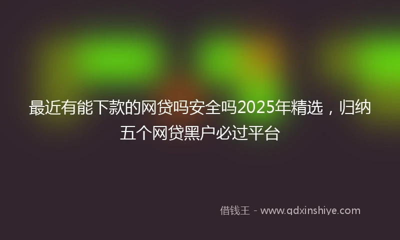 最近有能下款的网贷吗安全吗2025年精选，归纳五个网贷黑户必过平台