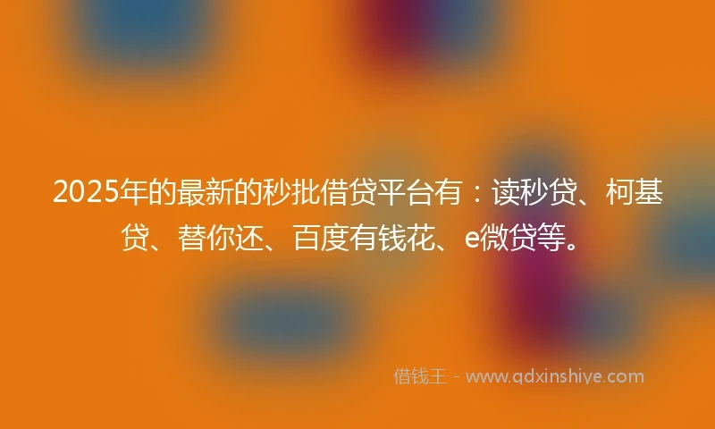 2025年的最新的秒批借贷平台有：读秒贷、柯基贷、替你还、百度有钱花、e微贷等。