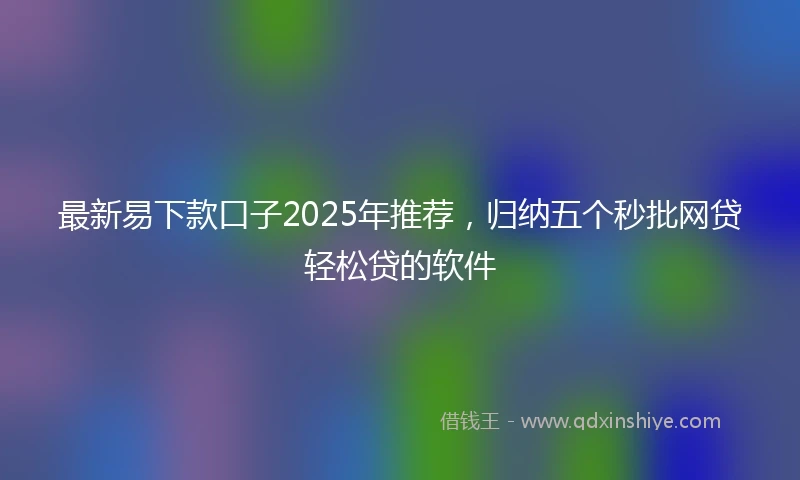 最新易下款口子2025年推荐，归纳五个秒批网贷轻松贷的软件