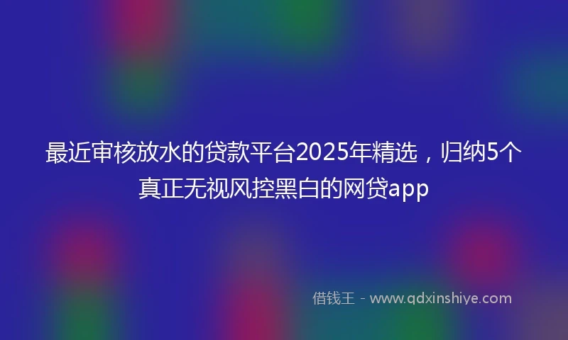 最近审核放水的贷款平台2025年精选，归纳5个真正无视风控黑白的网贷app