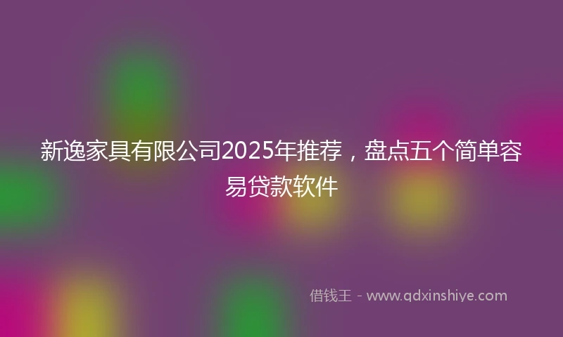 新逸家具有限公司2025年推荐,盘点五个简单容易贷款软件