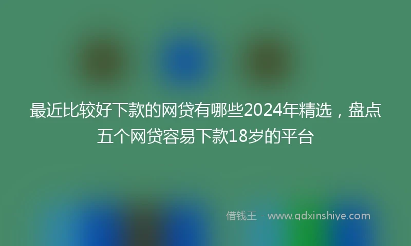 最近比较好下款的网贷有哪些2024年精选，盘点五个网贷容易下款18岁的平台