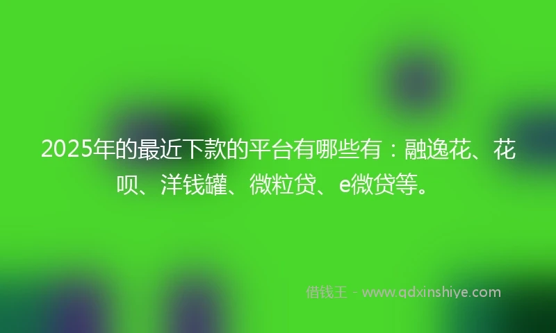 2025年的最近下款的平台有哪些有：融逸花、花呗、洋钱罐、微粒贷、e微贷等。