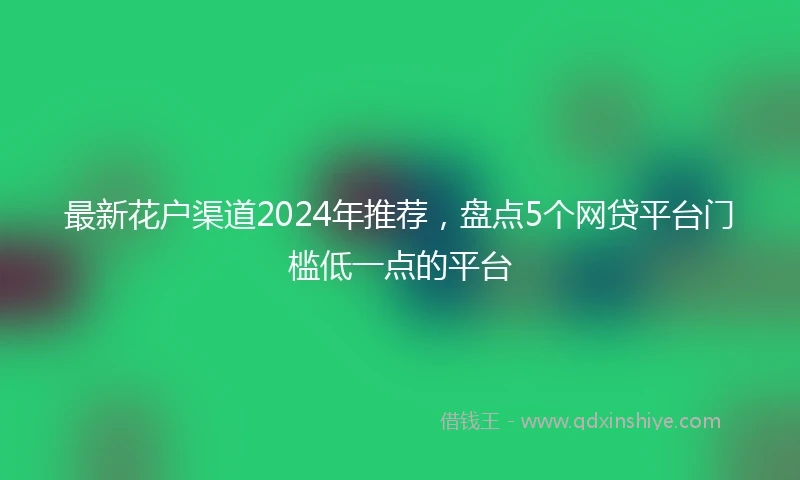 最新花户渠道2024年推荐，盘点5个网贷平台门槛低一点的平台
