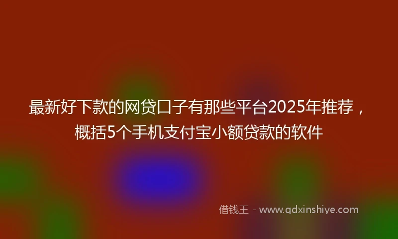 最新好下款的网贷口子有那些平台2025年推荐，概括5个手机支付宝小额贷款的软件