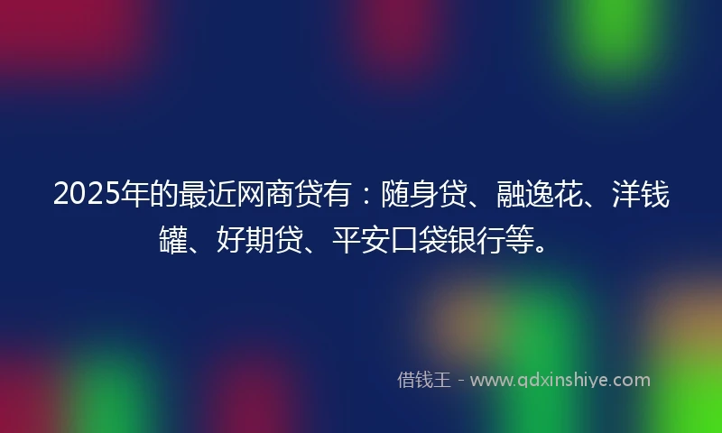 2025年的最近网商贷有：随身贷、融逸花、洋钱罐、好期贷、平安口袋银行等。