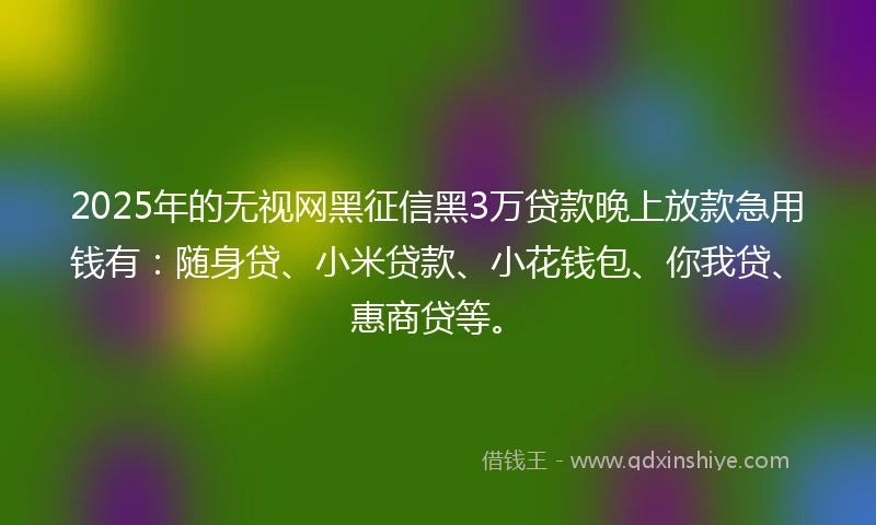 2025年的无视网黑征信黑3万贷款晚上放款急用钱有：随身贷、小米贷款、小花钱包、你我贷、惠商贷等。