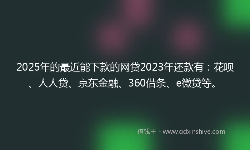 2025年的最近能下款的网贷2023年还款有：花呗、人人贷、京东金融、360借条、e微贷等。