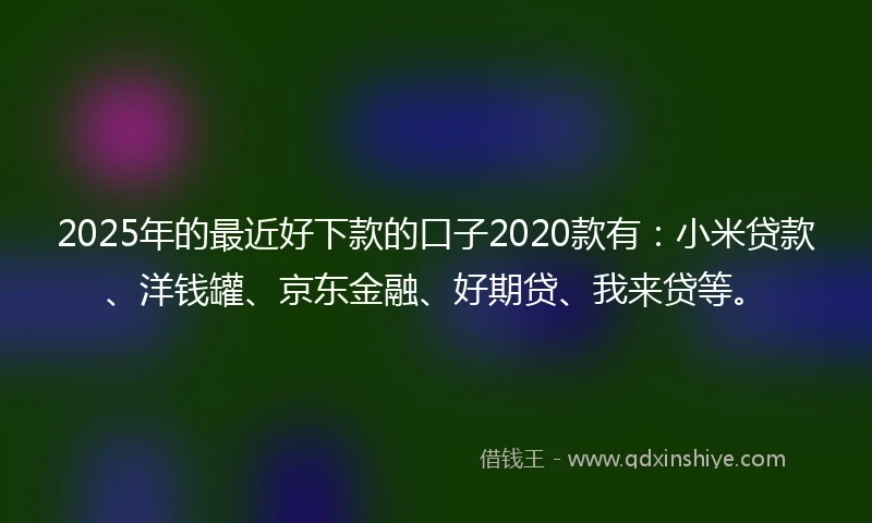 2025年的最近好下款的口子2020款有：小米贷款、洋钱罐、京东金融、好期贷、我来贷等。