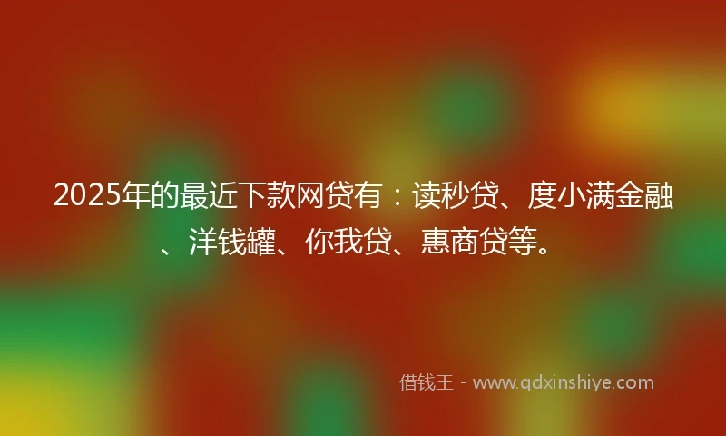 2025年的最近下款网贷有：读秒贷、度小满金融、洋钱罐、你我贷、惠商贷等。