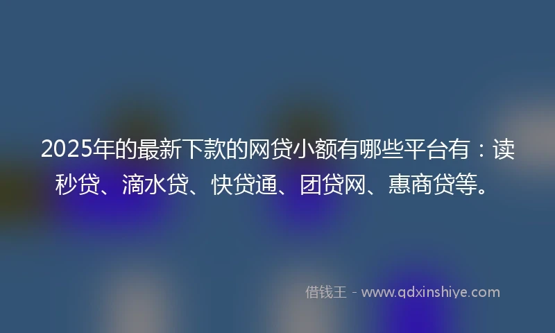 2025年的最新下款的网贷小额有哪些平台有：读秒贷、滴水贷、快贷通、团贷网、惠商贷等。
