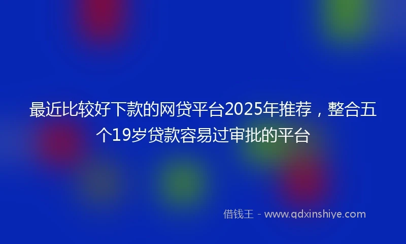 最近比较好下款的网贷平台2025年推荐，整合五个19岁贷款容易过审批的平台