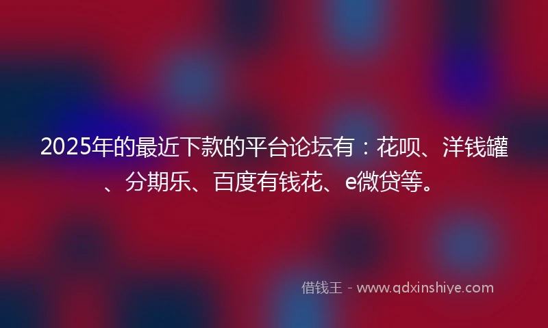 2025年的最近下款的平台论坛有：花呗、洋钱罐、分期乐、百度有钱花、e微贷等。