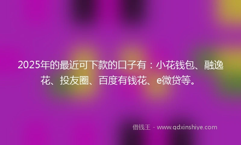 2025年的最近可下款的口子有：小花钱包、融逸花、投友圈、百度有钱花、e微贷等。