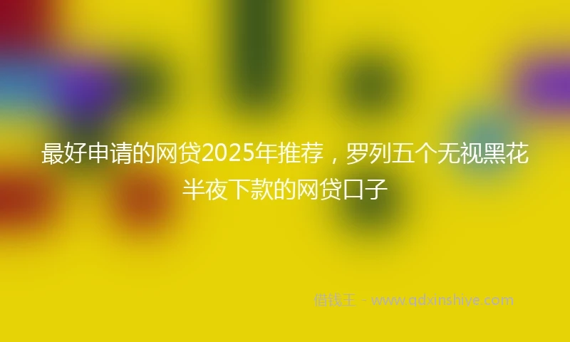 最好申请的网贷2025年推荐，罗列五个无视黑花半夜下款的网贷口子
