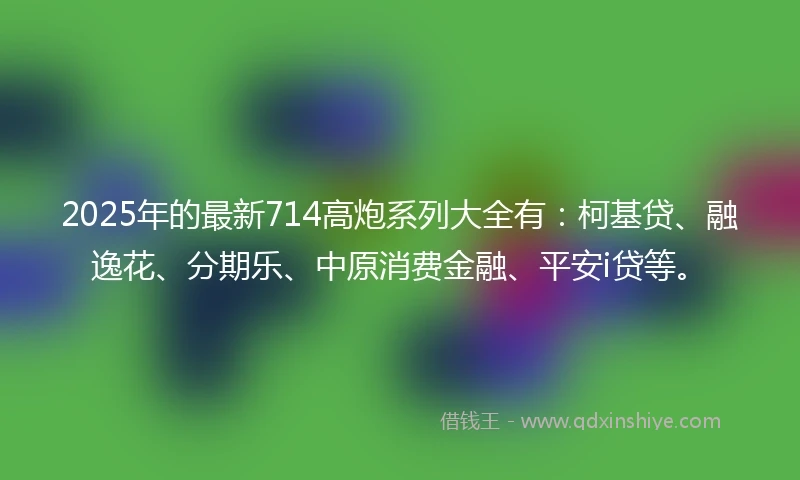 2025年的最新714高炮系列大全有：柯基贷、融逸花、分期乐、中原消费金融、平安i贷等。