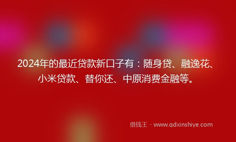 2024年的最近贷款新口子有：随身贷、融逸花、小米贷款、替你还、中原消费金融等。