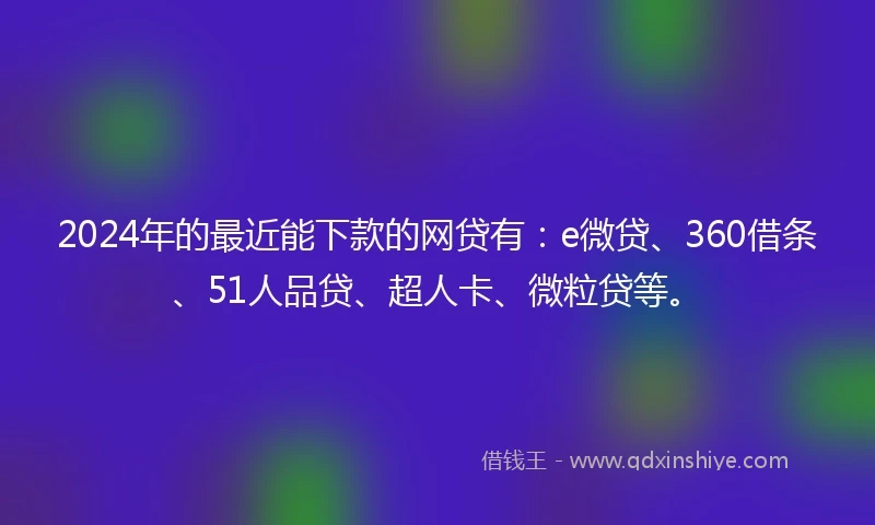 2024年的最近能下款的网贷有：e微贷、360借条、51人品贷、超人卡、微粒贷等。