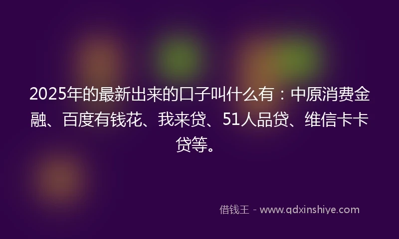2025年的最新出来的口子叫什么有：中原消费金融、百度有钱花、我来贷、51人品贷、维信卡卡贷等。