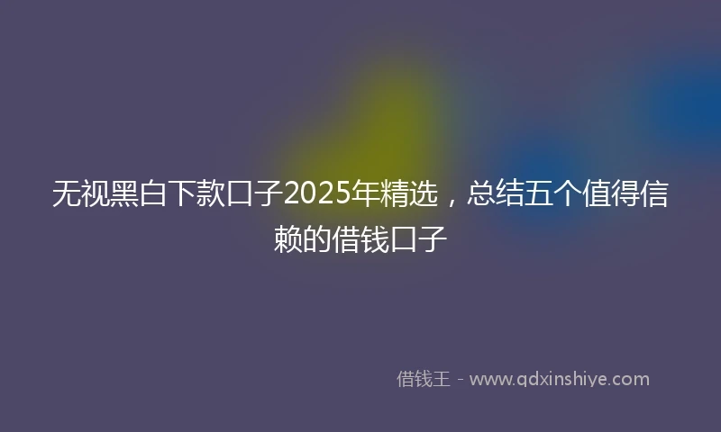 无视黑白下款口子2025年精选，总结五个值得信赖的借钱口子